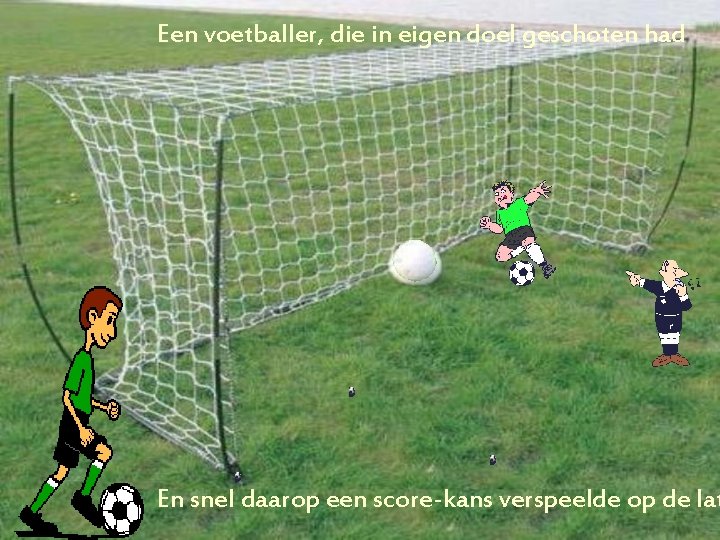 Een voetballer, die in eigen doel geschoten had En snel daarop een score-kans verspeelde