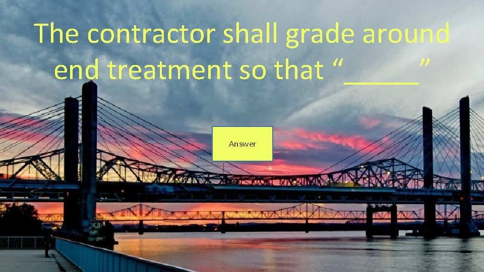 The contractor shall grade around end treatment so that “_____” Answer 