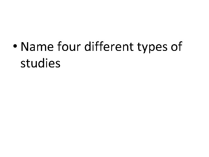  • Name four different types of studies 