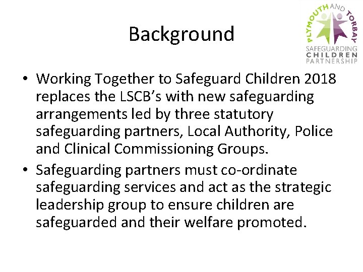 Background • Working Together to Safeguard Children 2018 replaces the LSCB’s with new safeguarding