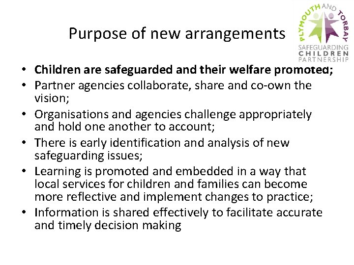 Purpose of new arrangements • Children are safeguarded and their welfare promoted; • Partner