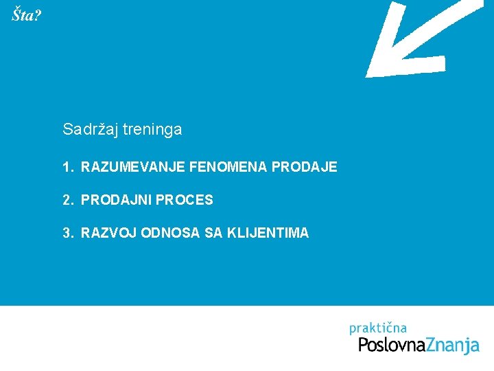 Šta? Sadržaj treninga 1. RAZUMEVANJE FENOMENA PRODAJE 2. PRODAJNI PROCES 3. RAZVOJ ODNOSA SA Šta? Sadržaj treninga 1. RAZUMEVANJE FENOMENA PRODAJE 2. PRODAJNI PROCES 3. RAZVOJ ODNOSA SA