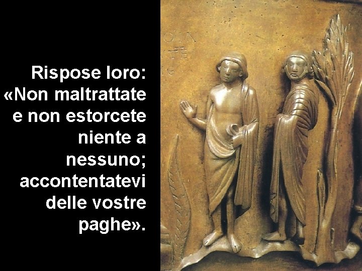 Rispose loro: «Non maltrattate e non estorcete niente a nessuno; accontentatevi delle vostre paghe» Rispose loro: «Non maltrattate e non estorcete niente a nessuno; accontentatevi delle vostre paghe»