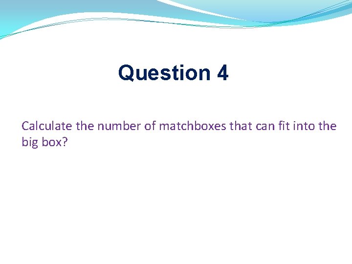 Question 4 Calculate the number of matchboxes that can fit into the big box? Question 4 Calculate the number of matchboxes that can fit into the big box?