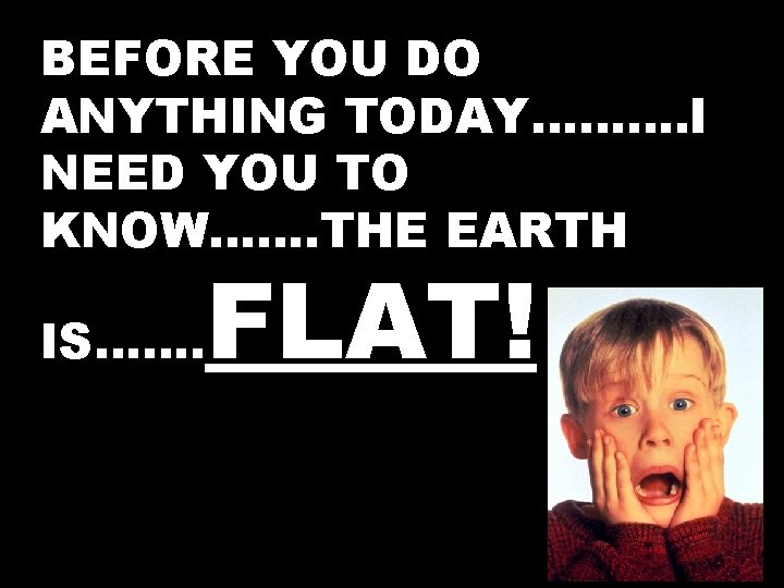 BEFORE YOU DO ANYTHING TODAY………. I NEED YOU TO KNOW……. THE EARTH IS……. FLAT!