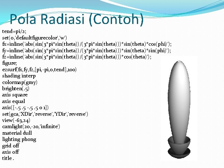 Pola Radiasi (Contoh) tend=pi/2; set(0, 'defaultfigurecolor', 'w') fx=inline('abs(sin(3*pi*sin(theta))/(3*pi*sin(theta)))*sin(theta)*cos(phi)'); fy=inline('abs(sin(3*pi*sin(theta))/(3*pi*sin(theta)))*sin(theta)*sin(phi)'); fz=inline('abs(sin(3*pi*sin(theta))/(3*pi*sin(theta)))*cos(theta)'); figure; ezsurf(fx, fy, fz,