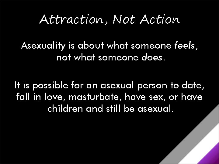 Attraction, Not Action Asexuality is about what someone feels, not what someone does. It Attraction, Not Action Asexuality is about what someone feels, not what someone does. It