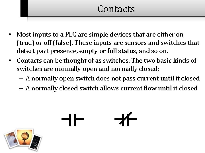 Contacts • Most inputs to a PLC are simple devices that are either on