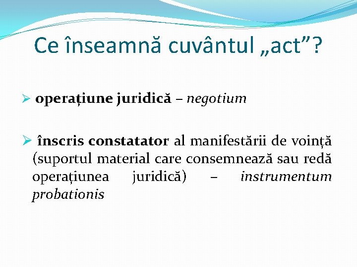 Ce înseamnă cuvântul „act”? Ø operațiune juridică – negotium Ø înscris constatator al manifestării