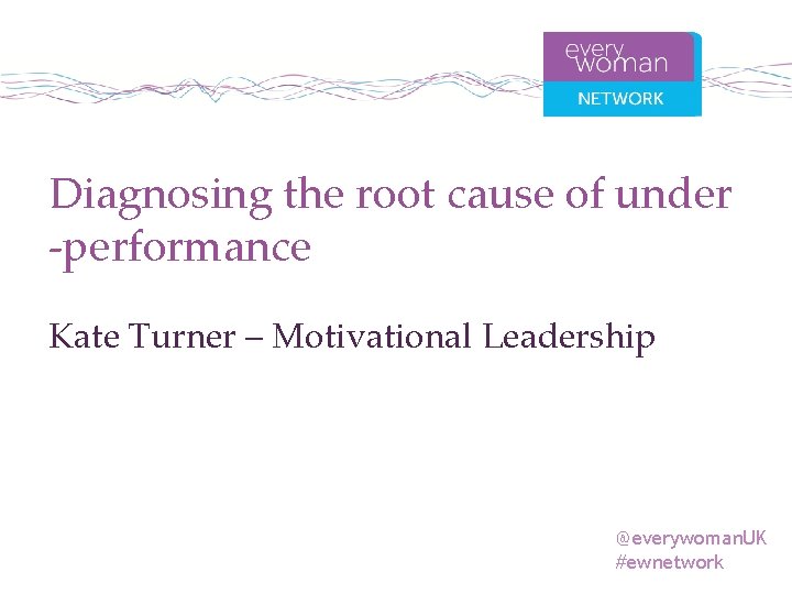 Diagnosing the root cause of under -performance Kate Turner – Motivational Leadership @everywoman. UK