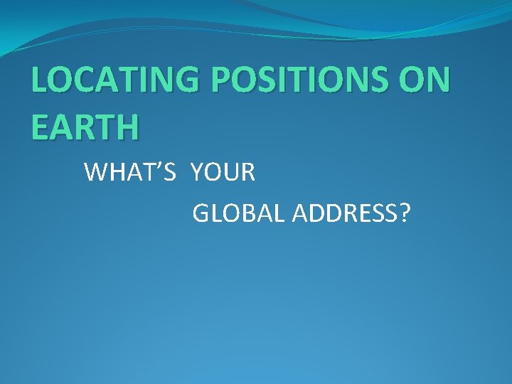 LOCATING POSITIONS ON EARTH WHAT’S YOUR GLOBAL ADDRESS? 