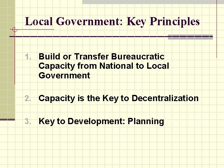 Local Government: Key Principles 1. Build or Transfer Bureaucratic Capacity from National to Local