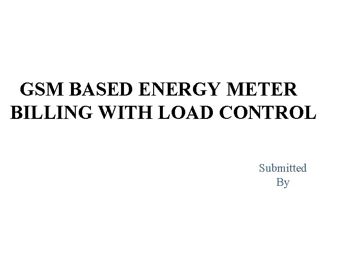 GSM BASED ENERGY METER BILLING WITH LOAD CONTROL Submitted By 