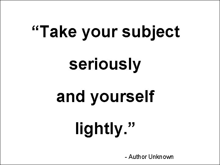 “Take your subject seriously and yourself lightly. ” - Author Unknown “Take your subject seriously and yourself lightly. ” - Author Unknown