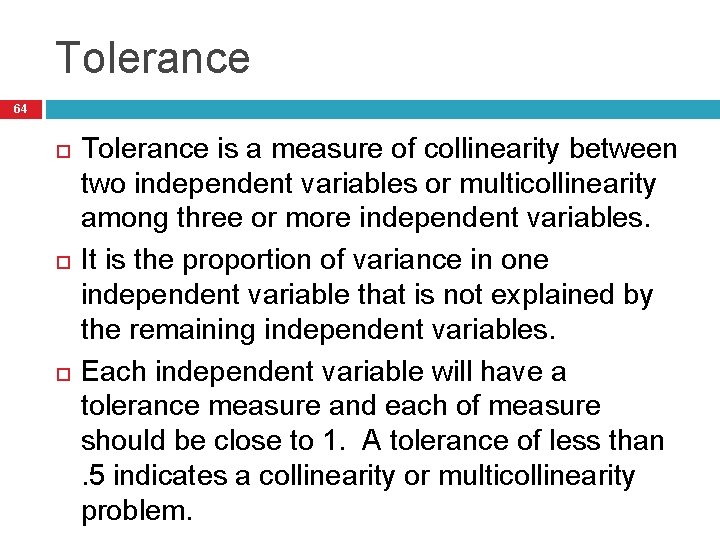 Tolerance 64 Tolerance is a measure of collinearity between two independent variables or multicollinearity