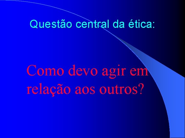 Questão central da ética: Como devo agir em relação aos outros? 