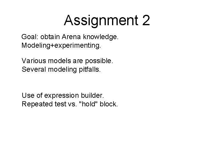 Assignment 2 Goal: obtain Arena knowledge. Modeling+experimenting. Various models are possible. Several modeling pitfalls.