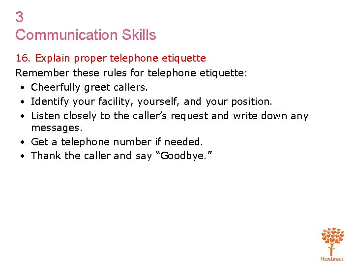3 Communication Skills 16. Explain proper telephone etiquette Remember these rules for telephone etiquette: