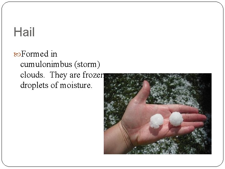 Hail Formed in cumulonimbus (storm) clouds. They are frozen droplets of moisture. 