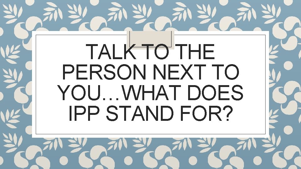 TALK TO THE PERSON NEXT TO YOU…WHAT DOES IPP STAND FOR? 