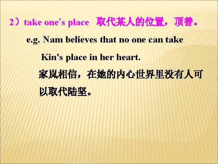 2）take one’s place 取代某人的位置，顶替。 e. g. Nam believes that no one can take Kin's