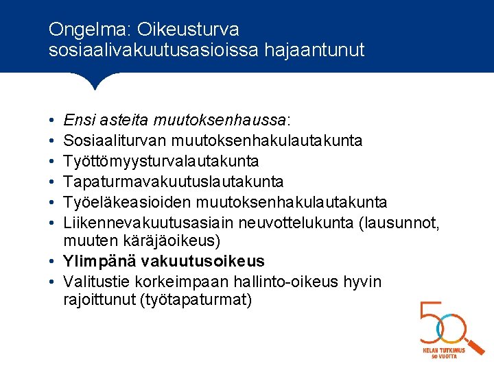 Ongelma: Oikeusturva sosiaalivakuutusasioissa hajaantunut • • • Ensi asteita muutoksenhaussa: Sosiaaliturvan muutoksenhakulautakunta Työttömyysturvalautakunta Tapaturmavakuutuslautakunta