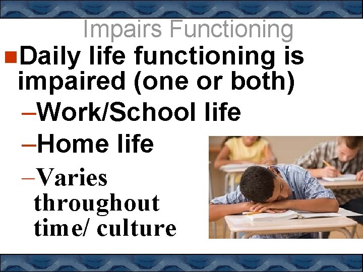  Daily Impairs Functioning life functioning is impaired (one or both) –Work/School life –Home