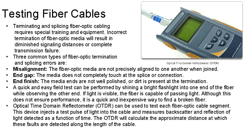 Testing Fiber Cables • Terminating and splicing fiber-optic cabling requires special training and equipment. Testing Fiber Cables • Terminating and splicing fiber-optic cabling requires special training and equipment.