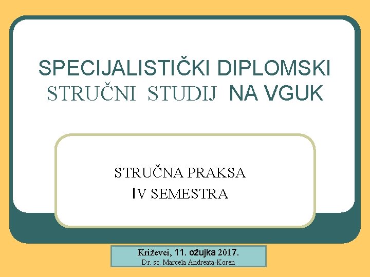 SPECIJALISTIČKI DIPLOMSKI STRUČNI STUDIJ NA VGUK STRUČNA PRAKSA IV SEMESTRA Križevci, 11. ožujka 2017.