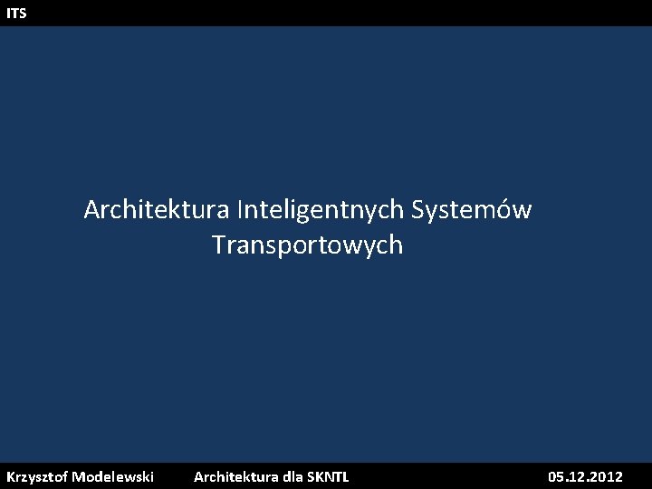ITS Architektura Inteligentnych Systemów Transportowych Krzysztof Modelewski Architektura dla SKNTL 05. 12. 2012 