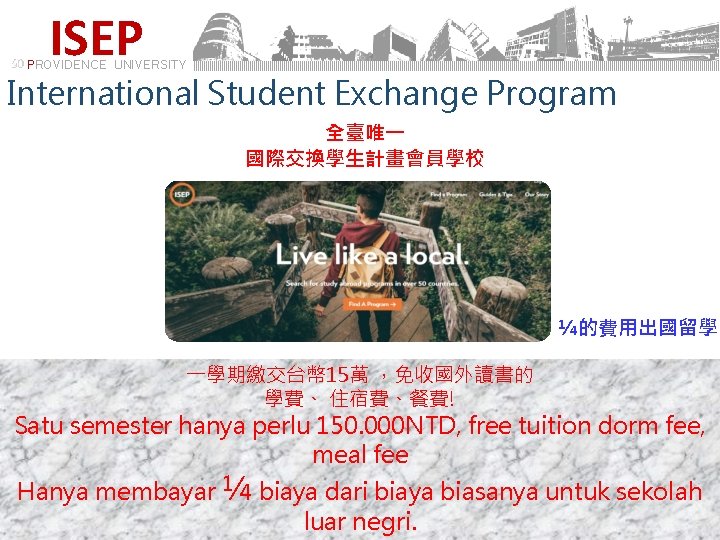 ISEP PROVIDENCE UNIVERSITY International Student Exchange Program 全臺唯一 國際交換學生計畫會員學校 ¼的費用出國留學 一學期繳交台幣 15萬 ，免收國外讀書的 學費、