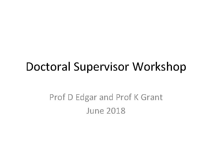 Doctoral Supervisor Workshop Prof D Edgar and Prof K Grant June 2018 