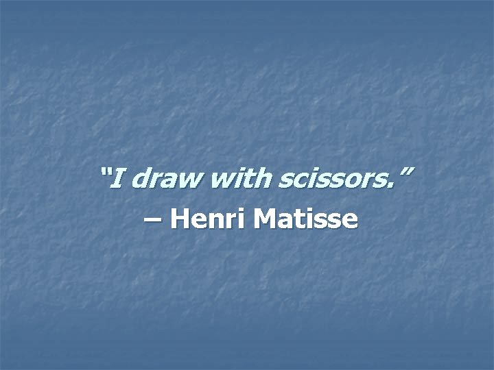 “I draw with scissors. ” – Henri Matisse “I draw with scissors. ” – Henri Matisse