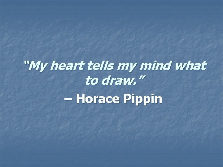 “My heart tells my mind what to draw. ” – Horace Pippin “My heart tells my mind what to draw. ” – Horace Pippin