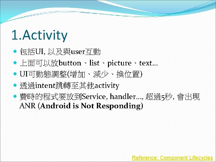 1. Activity 包括UI, 以及與user互動 上面可以放button、list、picture、text… UI可動態調整(增加、減少、換位置) 透過intent跳轉至其他activity 費時的程式要放到Service, handler…, 超過5秒, 會出現 ANR (Android is