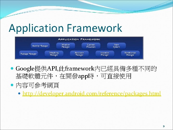 Application Framework Google提供API, 此framework內已經具備多種不同的 基礎軟體元件，在開發app時，可直接使用 內容可參考網頁 http: //developer. android. com/reference/packages. html 9 