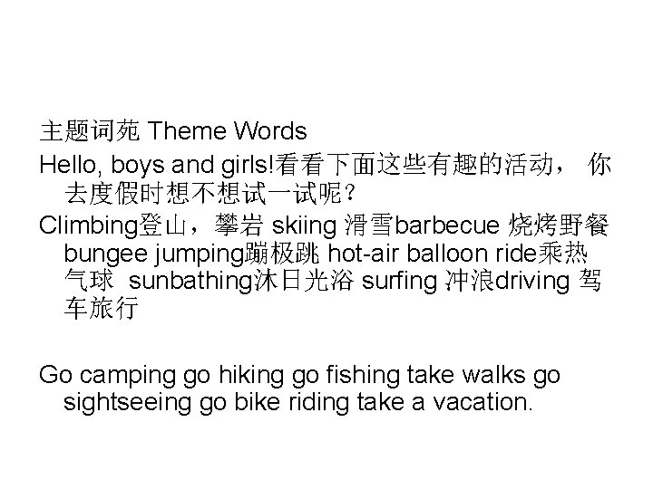 主题词苑 Theme Words Hello, boys and girls!看看下面这些有趣的活动, 你 去度假时想不想试一试呢? Climbing登山,攀岩 skiing 滑雪barbecue 烧烤野餐 bungee 主题词苑 Theme Words Hello, boys and girls!看看下面这些有趣的活动, 你 去度假时想不想试一试呢? Climbing登山,攀岩 skiing 滑雪barbecue 烧烤野餐 bungee