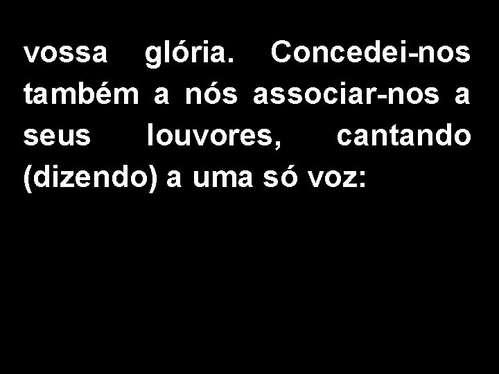 vossa glória. Concedei-nos também a nós associar-nos a seus louvores, cantando (dizendo) a uma