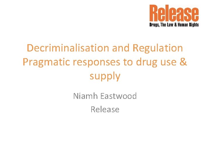 Decriminalisation and Regulation Pragmatic responses to drug use & supply Niamh Eastwood Release 