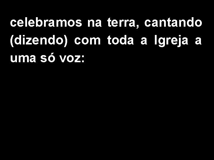 celebramos na terra, cantando (dizendo) com toda a Igreja a uma só voz: 