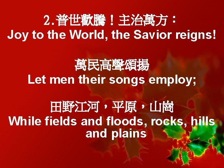 2. 普世歡騰！主治萬方： Joy to the World, the Savior reigns! 萬民高聲頌揚 Let men their songs