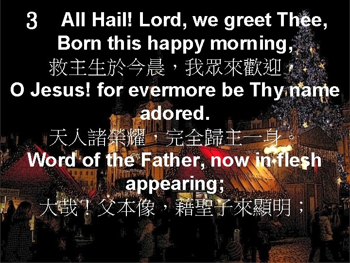 ３　All Hail! Lord, we greet Thee, Born this happy morning, 救主生於今晨，我眾來歡迎， O Jesus! for