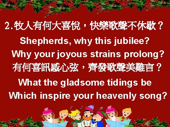 2. 牧人有何大喜悅，快樂歌聲不休歇？ Shepherds, why this jubilee? Why your joyous strains prolong? 有何喜訊感心弦，齊發歌聲美難言？ What the