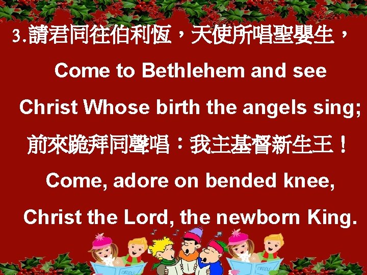 3. 請君同往伯利恆，天使所唱聖嬰生， Come to Bethlehem and see Christ Whose birth the angels sing; 前來跪拜同聲唱：我主基督新生王！