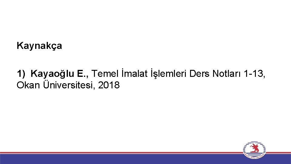 Kaynakça 1) Kayaoğlu E. , Temel İmalat İşlemleri Ders Notları 1 -13, Okan Üniversitesi,