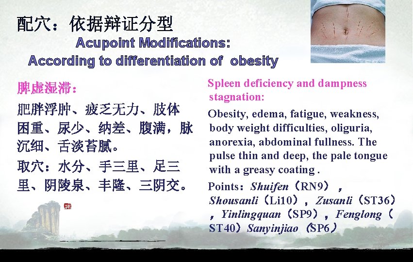 配穴：依据辩证分型 Acupoint Modifications: According to differentiation of obesity 脾虚湿滞： 肥胖浮肿、疲乏无力、肢体 困重、尿少、纳差、腹满，脉 沉细、舌淡苔腻。 取穴：水分、手三里、足三 里、阴陵泉、丰隆、三阴交。