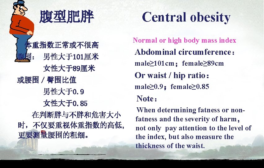 腹型肥胖 体重指数正常或不很高 腹围： 男性大于101厘米 女性大于89厘米 或腰围／臀围比值 男性大于0. 9 女性大于0. 85 在判断胖与不胖和危害大小 时，不仅要重视体重指数的高低, 更要测量腰围的粗细。 Central