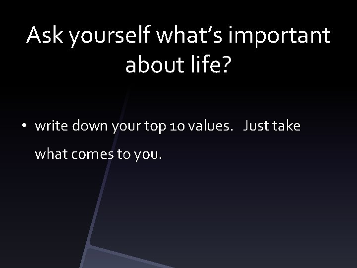 Ask yourself what’s important about life? • write down your top 10 values. Just