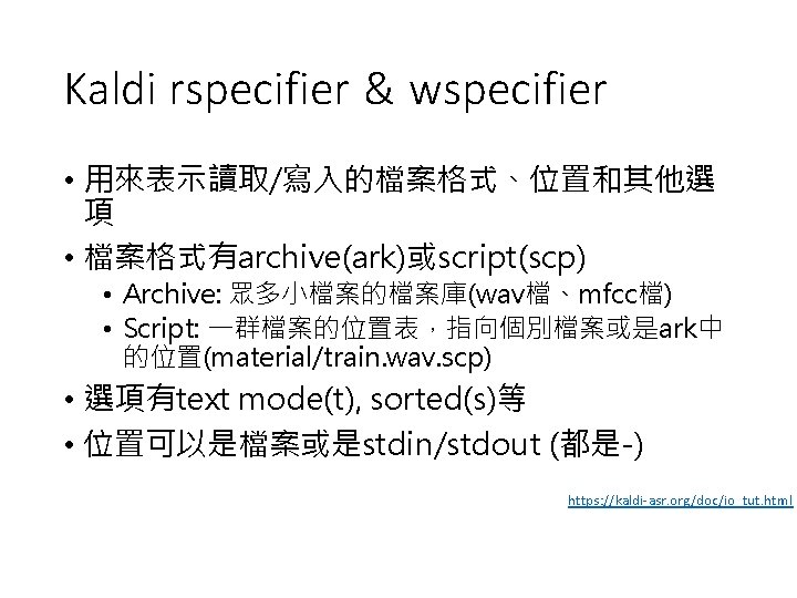 Kaldi rspecifier & wspecifier • 用來表示讀取/寫入的檔案格式、位置和其他選 項 • 檔案格式有archive(ark)或script(scp) • Archive: 眾多小檔案的檔案庫(wav檔、mfcc檔) • Script: