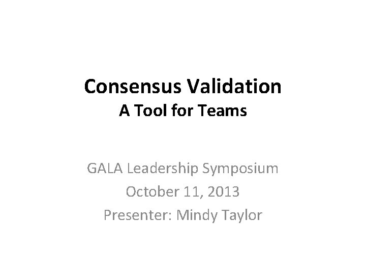 Consensus Validation A Tool for Teams GALA Leadership Symposium October 11, 2013 Presenter: Mindy